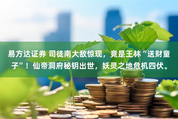 易方达证券 司徒南大敌惊现，竟是王林“送财童子”！仙帝洞府秘钥出世，妖灵之地危机四伏。