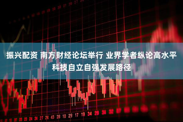 振兴配资 南方财经论坛举行 业界学者纵论高水平科技自立自强发展路径