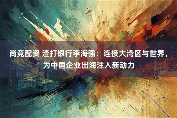 尚竞配资 渣打银行李海强：连接大湾区与世界，为中国企业出海注入新动力