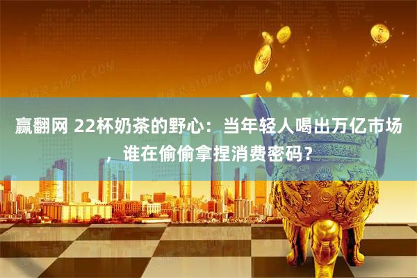 赢翻网 22杯奶茶的野心：当年轻人喝出万亿市场，谁在偷偷拿捏消费密码？