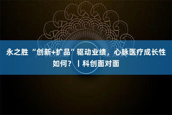 永之胜 “创新+扩品”驱动业绩，心脉医疗成长性如何？丨科创面对面