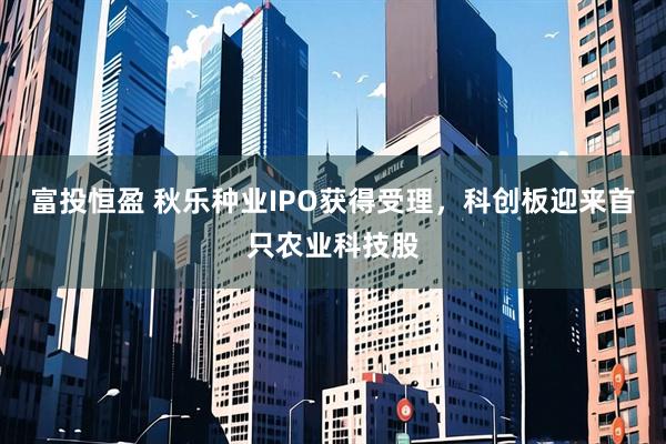 富投恒盈 秋乐种业IPO获得受理，科创板迎来首只农业科技股