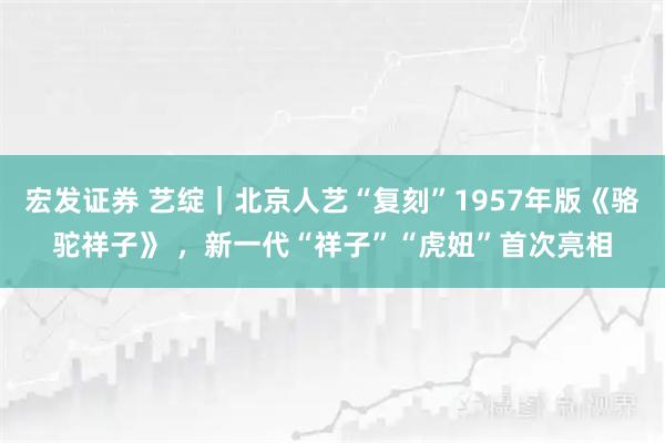 宏发证券 艺绽｜北京人艺“复刻”1957年版《骆驼祥子》 ，新一代“祥子”“虎妞”首次亮相