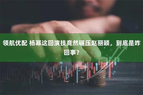 领航优配 杨幂这回演技竟然碾压赵丽颖，到底是咋回事？