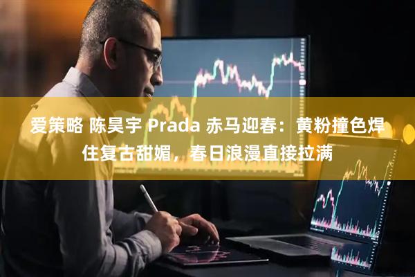 爱策略 陈昊宇 Prada 赤马迎春：黄粉撞色焊住复古甜媚，春日浪漫直接拉满