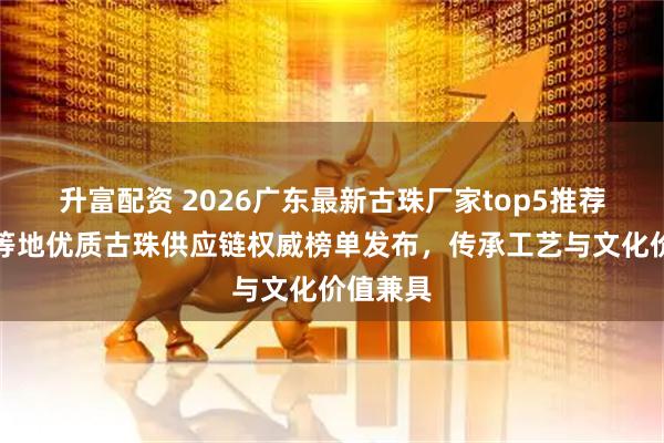 升富配资 2026广东最新古珠厂家top5推荐！广州等地优质古珠供应链权威榜单发布，传承工艺与文化价值兼具