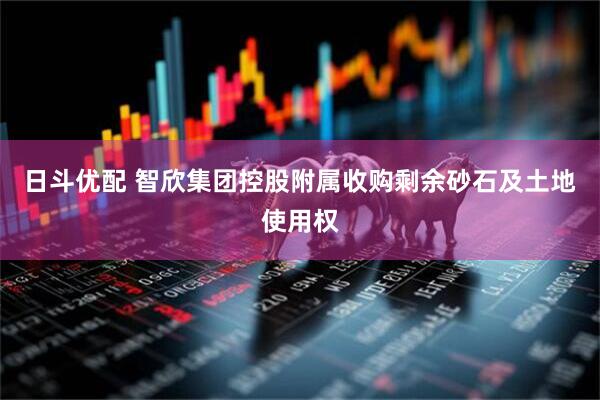 日斗优配 智欣集团控股附属收购剩余砂石及土地使用权