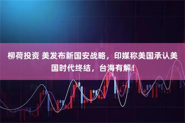 柳荷投资 美发布新国安战略，印媒称美国承认美国时代终结，台海有解！