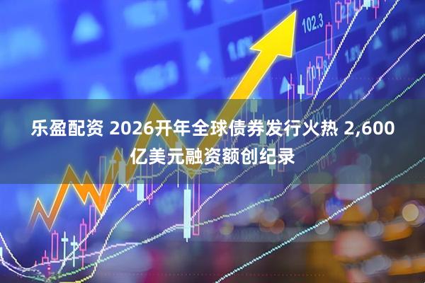 乐盈配资 2026开年全球债券发行火热 2,600亿美元融资额创纪录