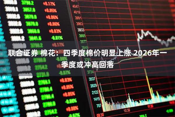联合证券 棉花：四季度棉价明显上涨 2026年一季度或冲高回落