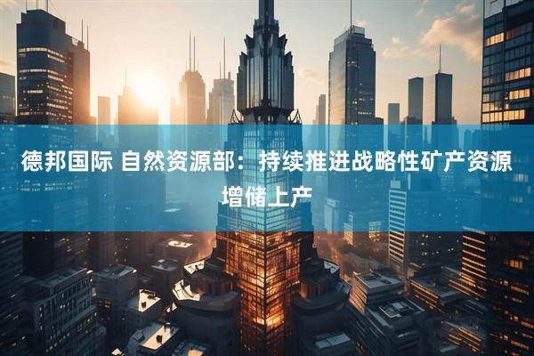 德邦国际 自然资源部：持续推进战略性矿产资源增储上产