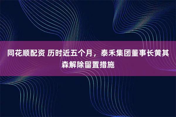 同花顺配资 历时近五个月，泰禾集团董事长黄其森解除留置措施