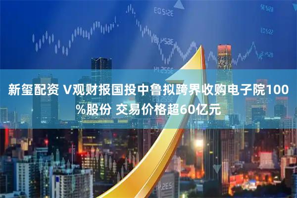 新玺配资 V观财报国投中鲁拟跨界收购电子院100%股份 交易价格超60亿元