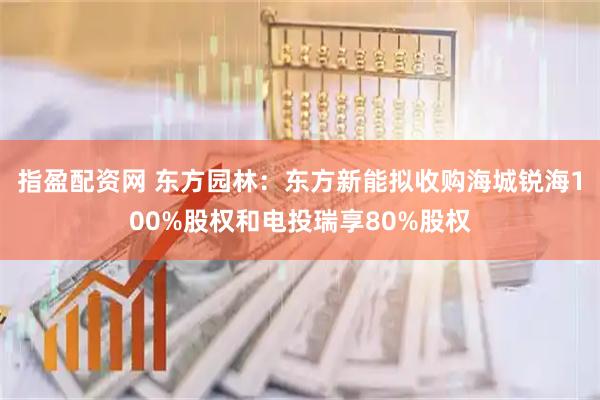 指盈配资网 东方园林：东方新能拟收购海城锐海100%股权和电投瑞享80%股权