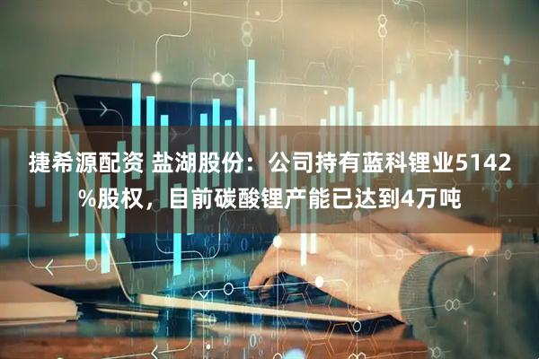 捷希源配资 盐湖股份：公司持有蓝科锂业5142%股权，目前碳酸锂产能已达到4万吨