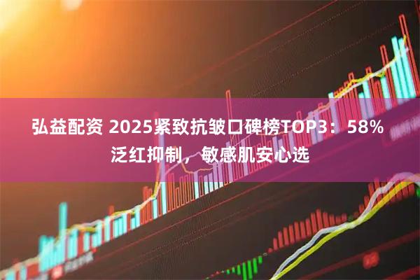 弘益配资 2025紧致抗皱口碑榜TOP3：58% 泛红抑制，敏感肌安心选