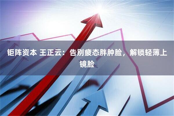 钜阵资本 王正云：告别疲态胖肿脸，解锁轻薄上镜脸