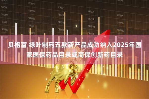 贝格富 绿叶制药五款新产品成功纳入2025年国家医保药品目录或商保创新药目录