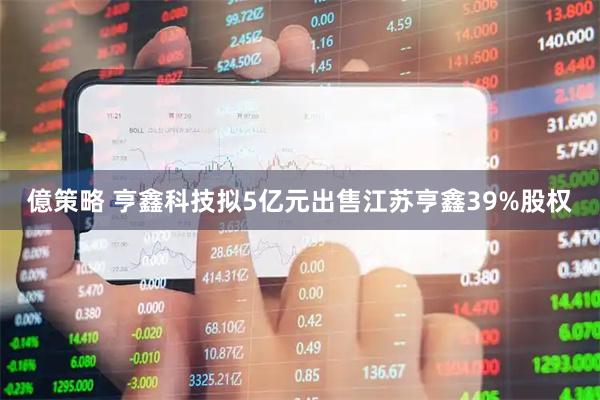 億策略 亨鑫科技拟5亿元出售江苏亨鑫39%股权