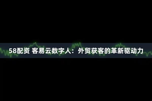 58配资 客易云数字人：外贸获客的革新驱动力