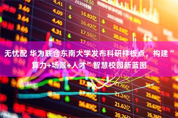 无忧配 华为联合东南大学发布科研样板点，构建“算力+场景+人才”智慧校园新蓝图