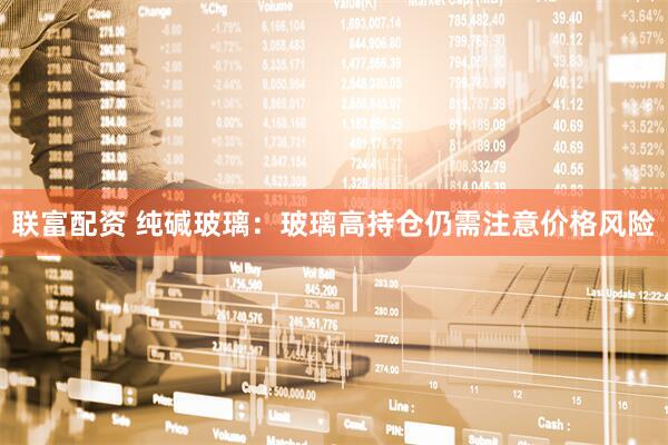 联富配资 纯碱玻璃：玻璃高持仓仍需注意价格风险