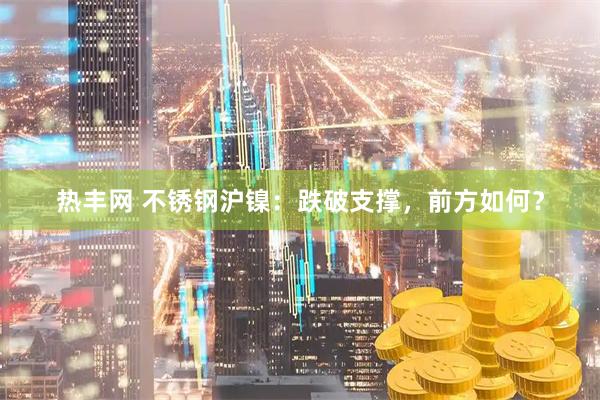 热丰网 不锈钢沪镍：跌破支撑，前方如何？