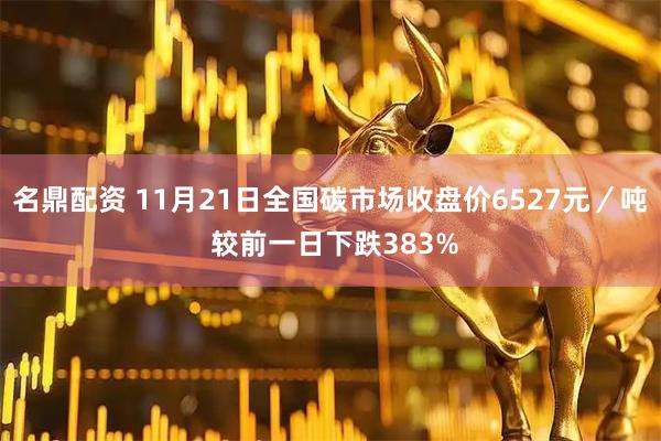 名鼎配资 11月21日全国碳市场收盘价6527元／吨 较前一日下跌383%