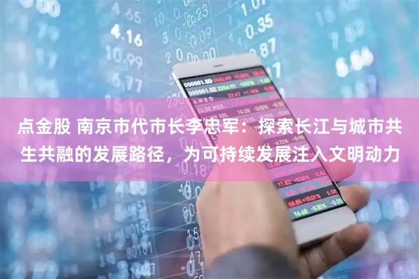 点金股 南京市代市长李忠军：探索长江与城市共生共融的发展路径，为可持续发展注入文明动力