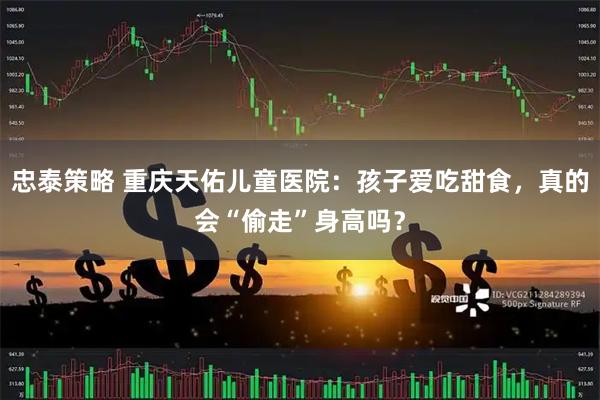 忠泰策略 重庆天佑儿童医院：孩子爱吃甜食，真的会“偷走”身高吗？