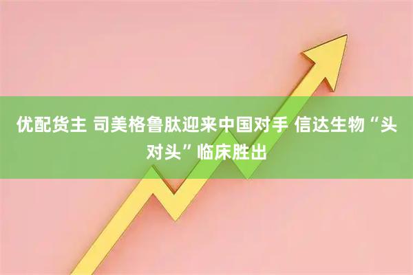 优配货主 司美格鲁肽迎来中国对手 信达生物“头对头”临床胜出