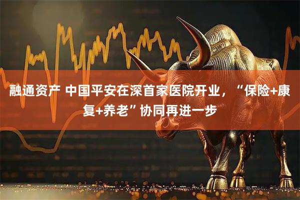 融通资产 中国平安在深首家医院开业，“保险+康复+养老”协同再进一步