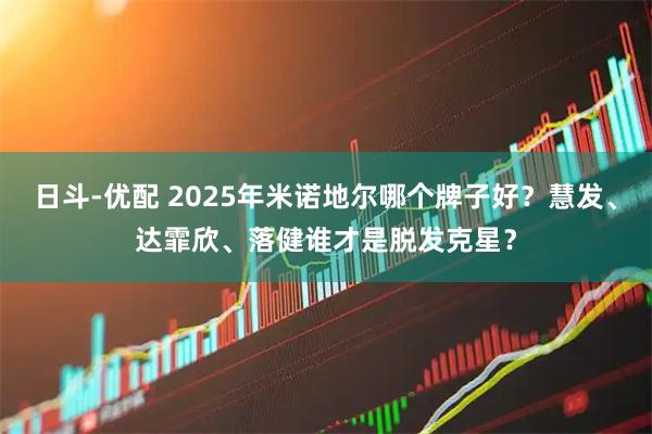 日斗-优配 2025年米诺地尔哪个牌子好？慧发、达霏欣、落健谁才是脱发克星？
