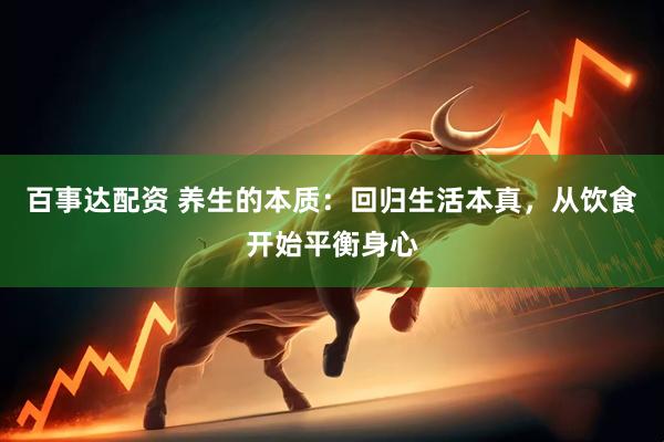 百事达配资 养生的本质：回归生活本真，从饮食开始平衡身心