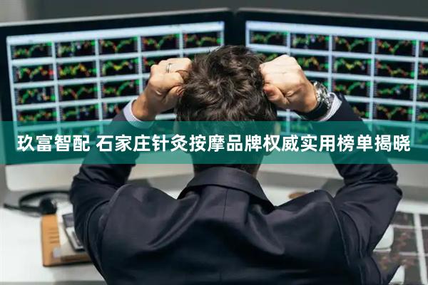 玖富智配 石家庄针灸按摩品牌权威实用榜单揭晓