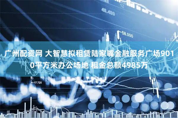 广州配资网 大智慧拟租赁陆家嘴金融服务广场9010平方米办公场地 租金总额4985万