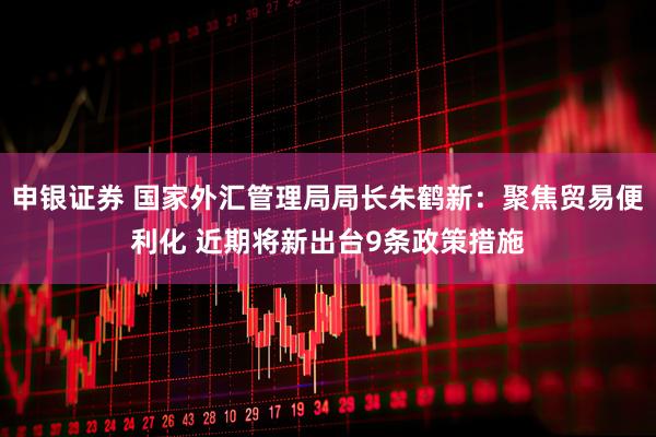 申银证券 国家外汇管理局局长朱鹤新：聚焦贸易便利化 近期将新出台9条政策措施