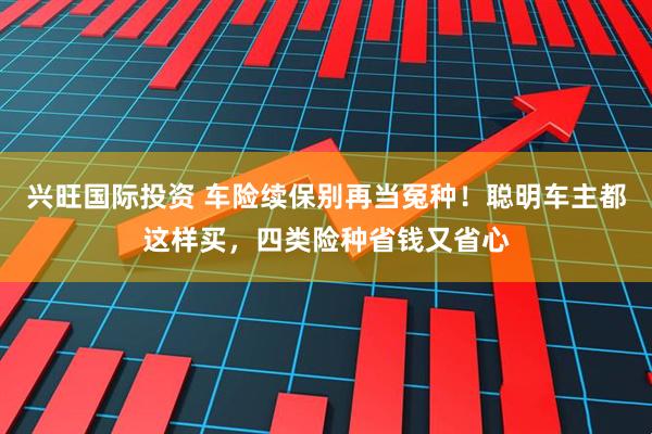 兴旺国际投资 车险续保别再当冤种！聪明车主都这样买，四类险种省钱又省心