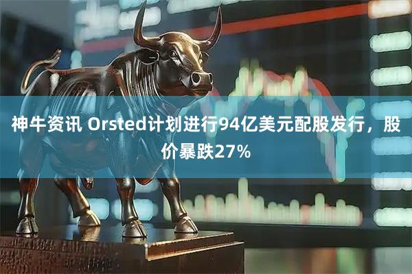 神牛资讯 Orsted计划进行94亿美元配股发行，股价暴跌27%