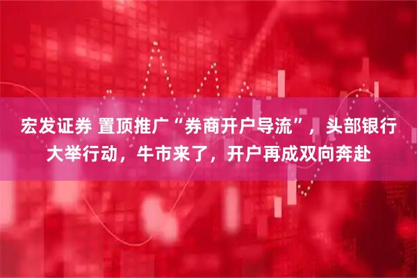 宏发证券 置顶推广“券商开户导流”，头部银行大举行动，牛市来了，开户再成双向奔赴