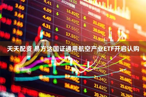 天天配资 易方达国证通用航空产业ETF开启认购