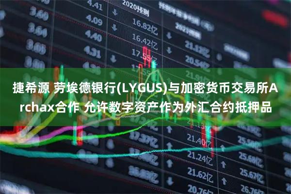 捷希源 劳埃德银行(LYGUS)与加密货币交易所Archax合作 允许数字资产作为外汇合约抵押品