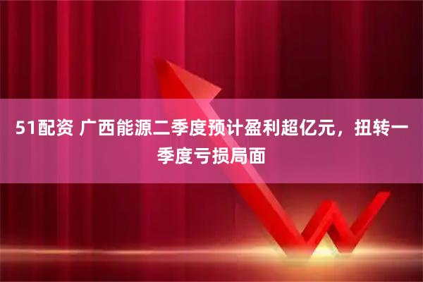 51配资 广西能源二季度预计盈利超亿元，扭转一季度亏损局面