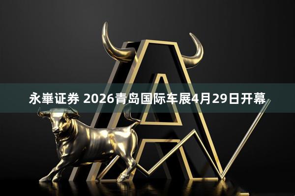 永崋证券 2026青岛国际车展4月29日开幕