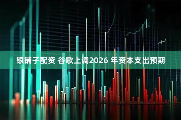 银铺子配资 谷歌上调2026 年资本支出预期