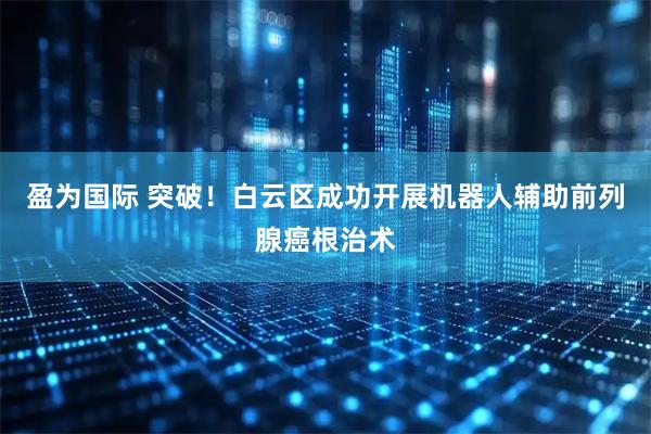 盈为国际 突破！白云区成功开展机器人辅助前列腺癌根治术