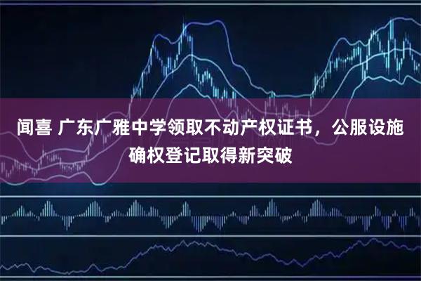 闻喜 广东广雅中学领取不动产权证书，公服设施确权登记取得新突破